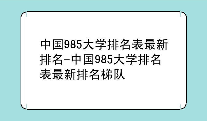 中国985大学排名表最新排名-中国985大学排名表最新排名梯队