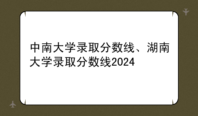 中南大学录取分数线、湖南大学录取分数线2024