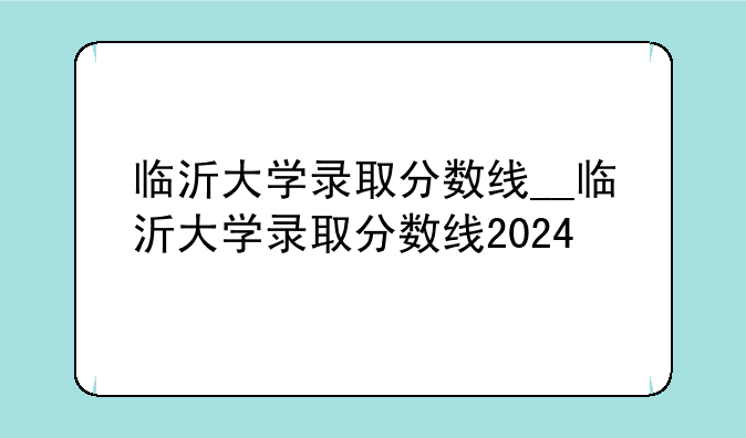 临沂大学录取分数线__临沂大学录取分数线2024