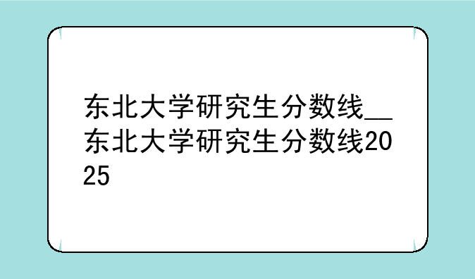 东北大学研究生分数线__东北大学研究生分数线2025