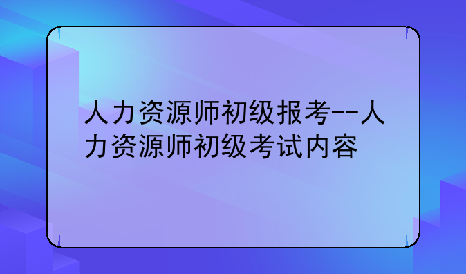 人力资源师初级报考--人力资源师初级考试内容