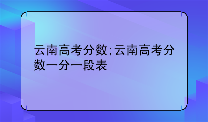 云南高考分数;云南高考分数一分一段表