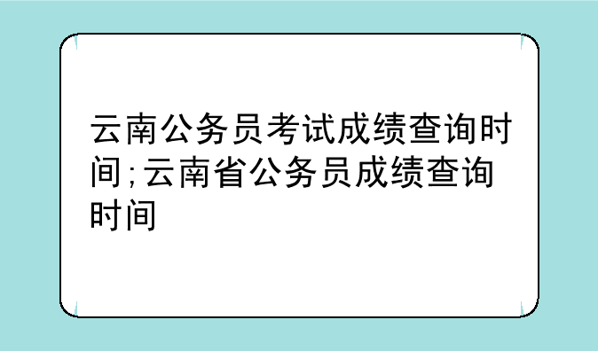 云南公务员考试成绩查询时间;云南省公务员成绩查询时间