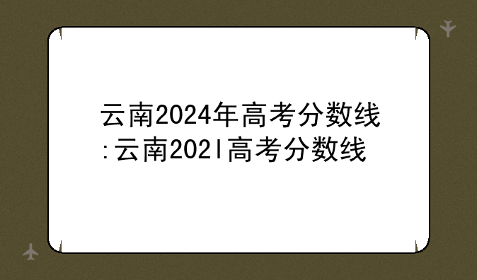云南2024年高考分数线:云南202l高考分数线