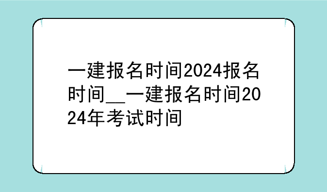 一建报名时间2024报名时间__一建报名时间2024年考试时间