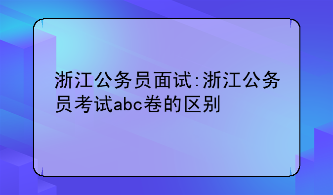浙江公务员面试:浙江公务员考试abc卷的区别