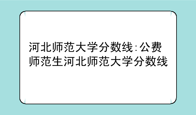 河北师范大学分数线:公费师范生河北师范大学分数线