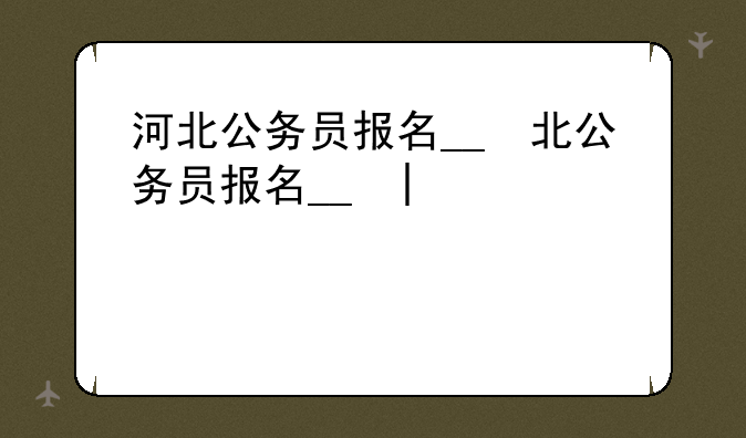 河北公务员报名__河北公务员报名时间2025