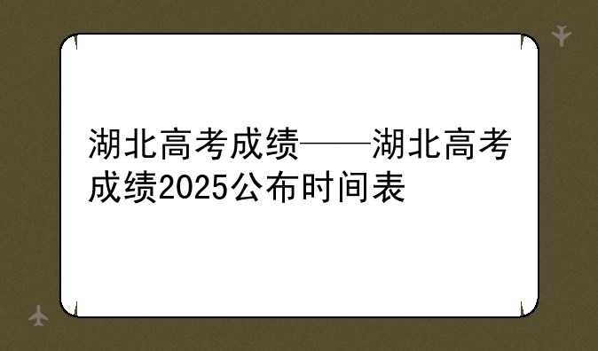 湖北高考成绩——湖北高考成绩2025公布时间表
