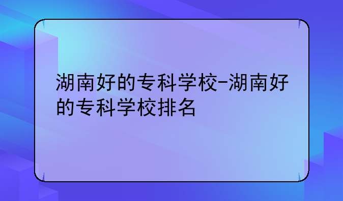 湖南好的专科学校-湖南好的专科学校排名