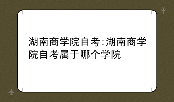 湖南商学院自考;湖南商学院自考属于哪个学院