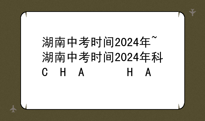 湖南中考时间2024年~湖南中考时间2024年科目时间表