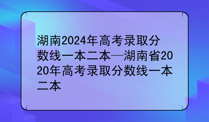 湖南2024年高考录取分数线一本二本—湖南省2020年高考录取分数线一本二本