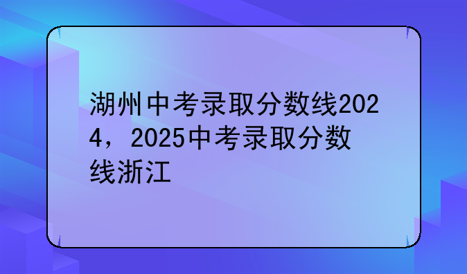 湖州中考录取分数线2024，2025中考录取分数线浙江