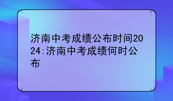 济南中考成绩公布时间2024:济南中考成绩何时公布