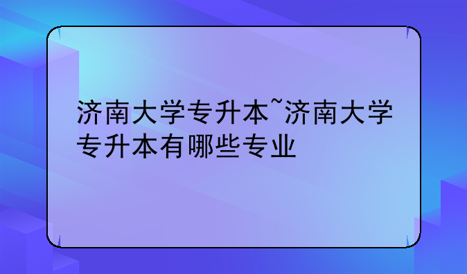 济南大学专升本~济南大学专升本有哪些专业