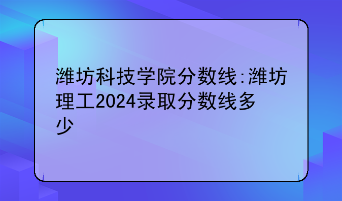 潍坊科技学院分数线:潍坊理工2024录取分数线多少