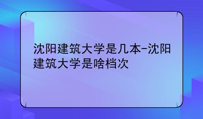 沈阳建筑大学是几本-沈阳建筑大学是啥档次