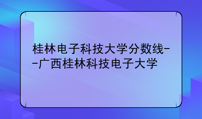 桂林电子科技大学分数线--广西桂林科技电子大学