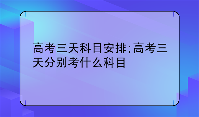 高考三天科目安排;高考三天分别考什么科目