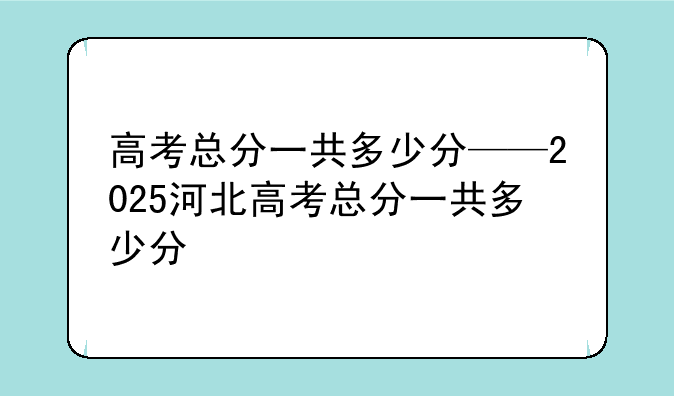 高考总分一共多少分——2025河北高考总分一共多少分