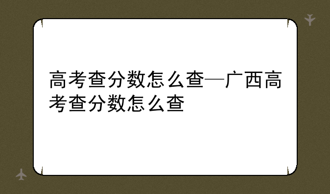 高考查分数怎么查—广西高考查分数怎么查