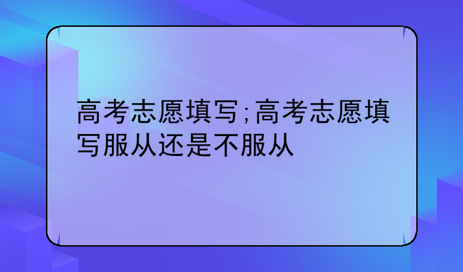高考志愿填写;高考志愿填写服从还是不服从