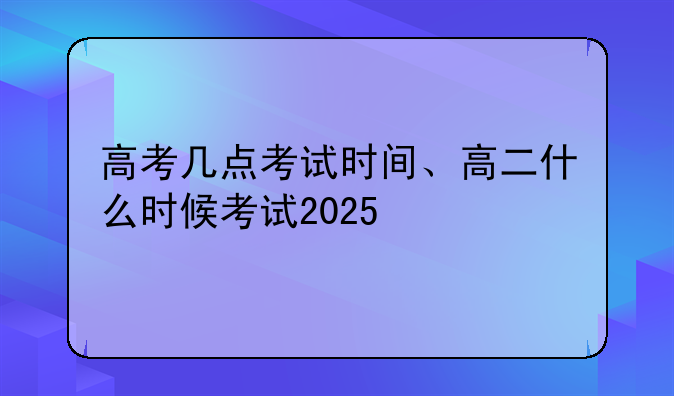 高考几点考试时间、高二什么时候考试2025