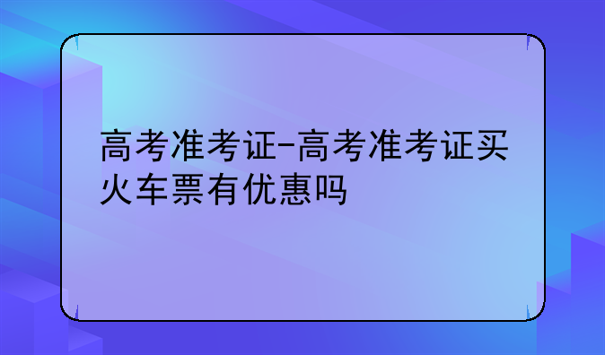 高考准考证-高考准考证买火车票有优惠吗