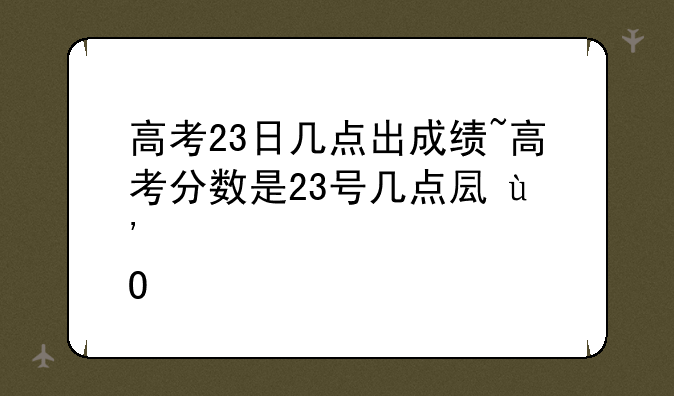 高考23日几点出成绩~高考分数是23号几点可以查