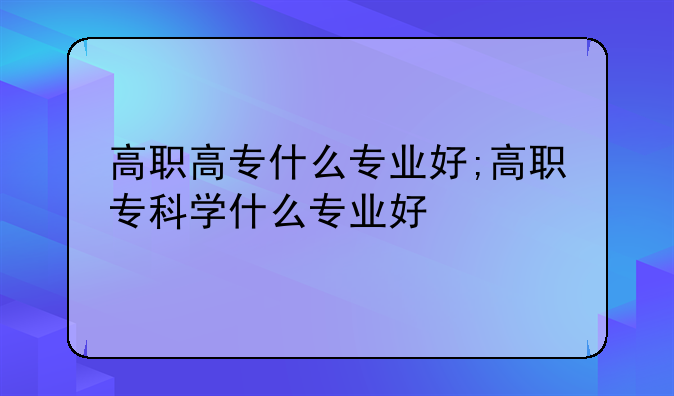 高职高专什么专业好;高职专科学什么专业好