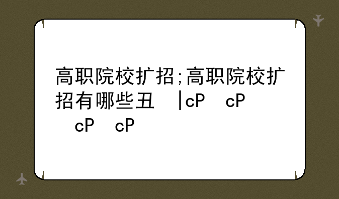 高职院校扩招;高职院校扩招有哪些专业