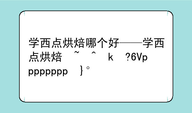 学西点烘焙哪个好——学西点烘焙去什么学校