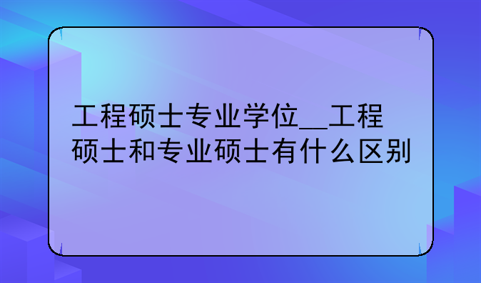 工程硕士专业学位__工程硕士和专业硕士有什么区别