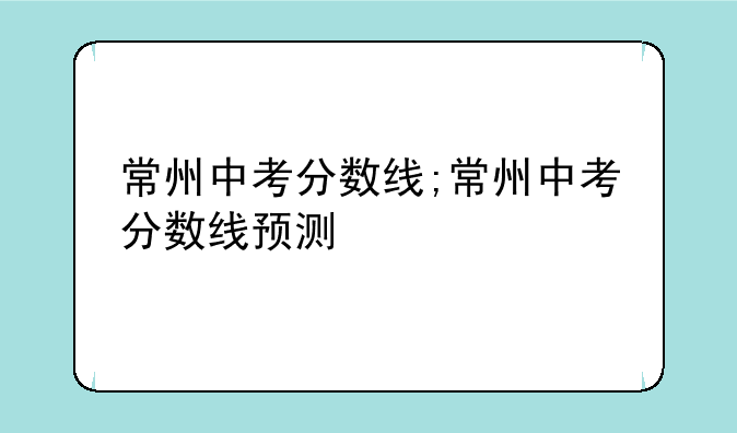 常州中考分数线;常州中考分数线预测