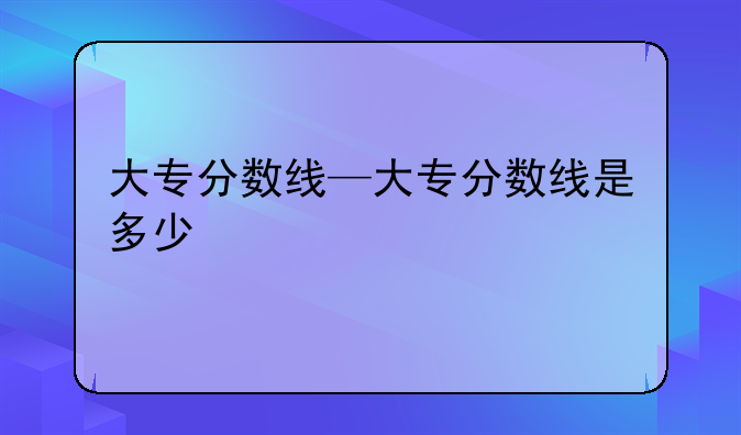大专分数线—大专分数线是多少