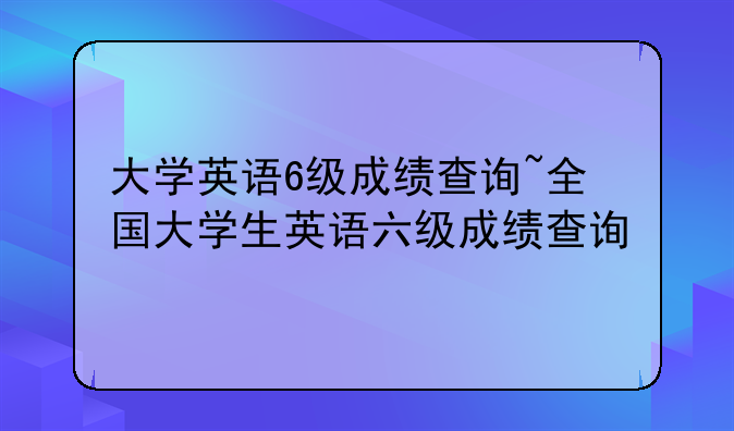 大学英语6级成绩查询~全国大学生英语六级成绩查询