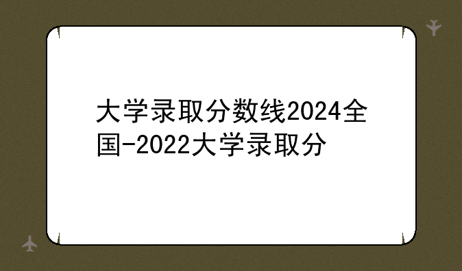 大学录取分数线2024全国-2022大学录取分
