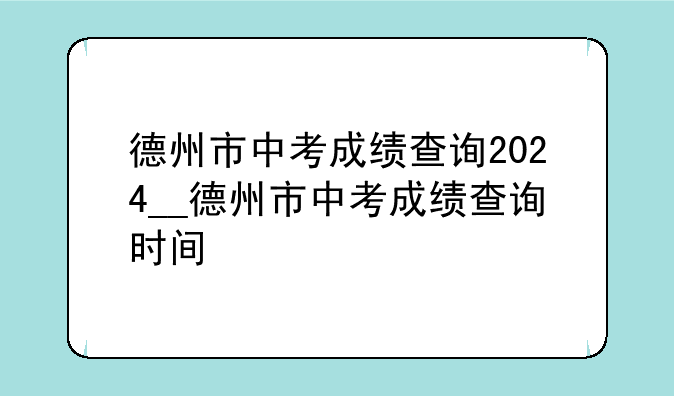 德州市中考成绩查询2024__德州市中考成绩查询时间