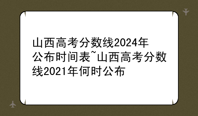 山西高考分数线2024年公布时间表~山西高考分数线2021年何时公布