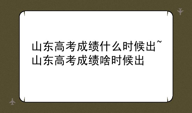 山东高考成绩什么时候出~山东高考成绩啥时候出