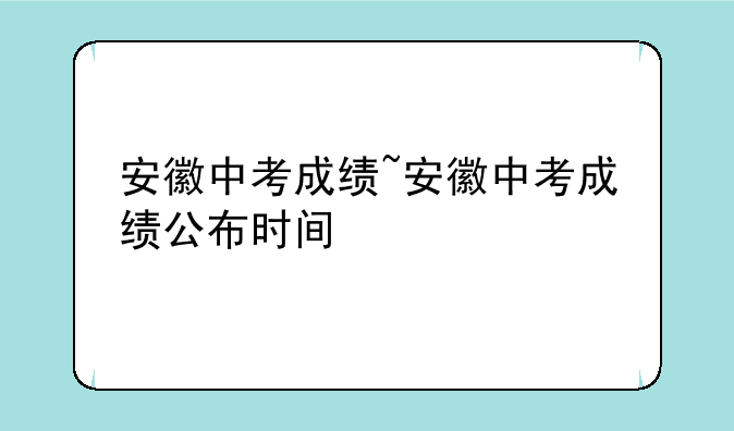 安徽中考成绩~安徽中考成绩公布时间