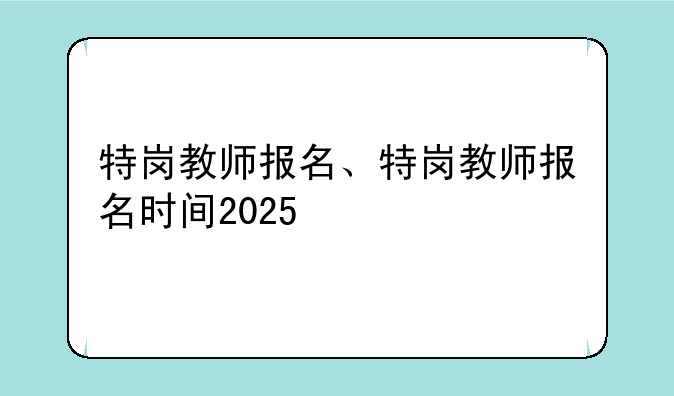 特岗教师报名、特岗教师报名时间2025