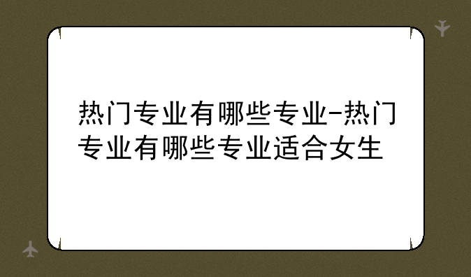 热门专业有哪些专业-热门专业有哪些专业适合女生