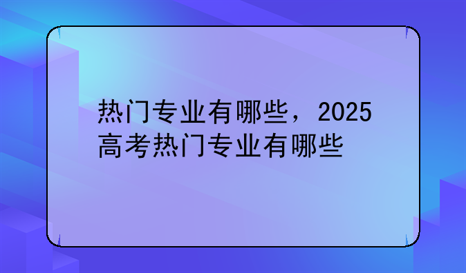 热门专业有哪些，2025高考热门专业有哪些