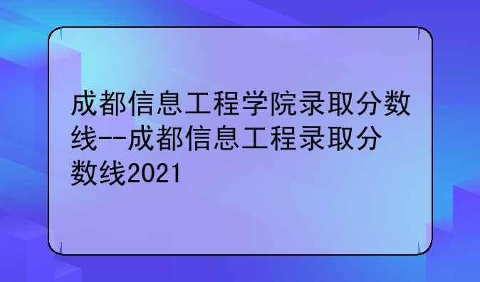 成都信息工程学院录取分数线--成都信息工程录取分数线2021