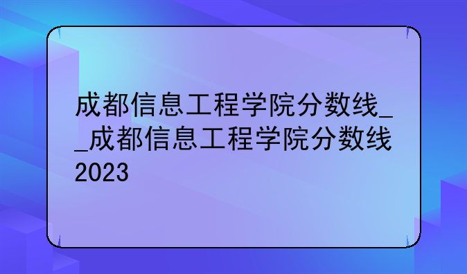 成都信息工程学院分数线__成都信息工程学院分数线2023
