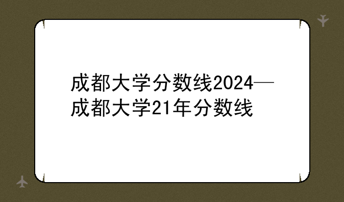 成都大学分数线2024—成都大学21年分数线