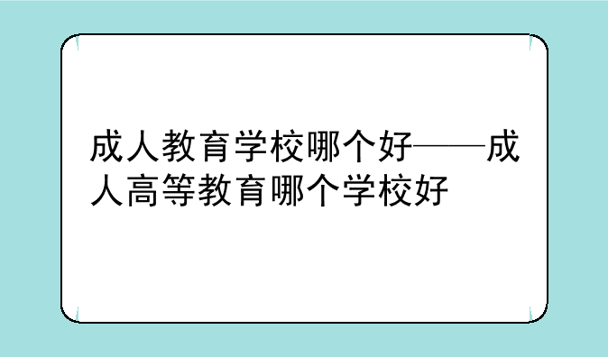 成人教育学校哪个好——成人高等教育哪个学校好