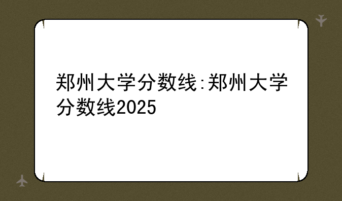 郑州大学分数线:郑州大学分数线2025